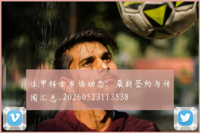 法甲转会市场动态：最新签约与传闻汇总_20260523113538
