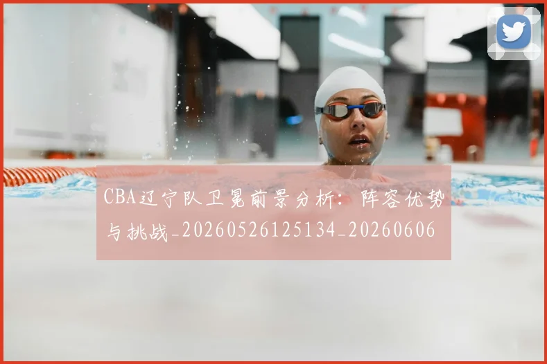 CBA辽宁队卫冕前景分析:阵容优势与挑战_20260526125134_20260606165333