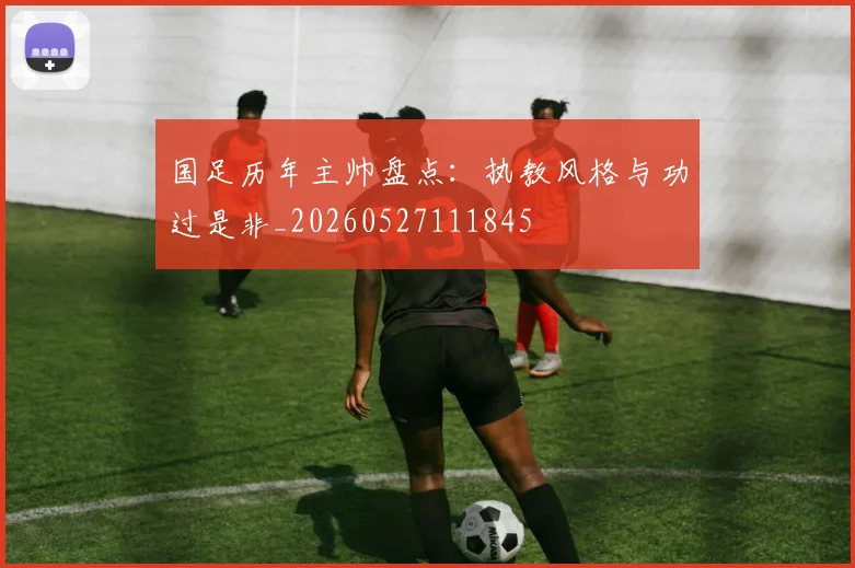 国足历年主帅盘点:执教风格与功过是非_20260527111845